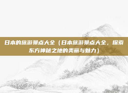 日本的旅游景点大全(日本旅游景点大全,探索东方神秘之地的美丽与魅力)