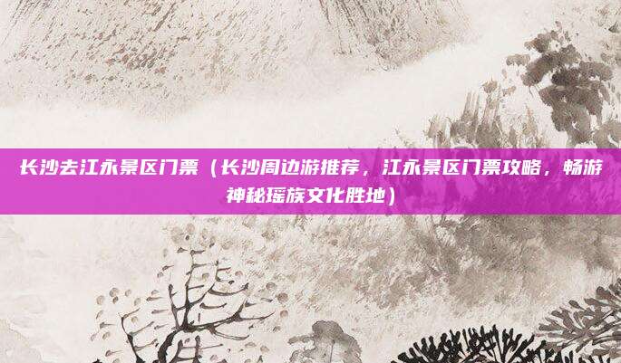 长沙去江永景区门票(长沙周边游推荐,江永景区门票攻略,畅游神秘瑶族文化胜地)