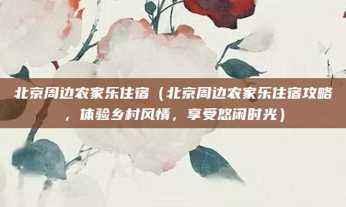 北京周边农家乐住宿(北京周边农家乐住宿攻略,体验乡村风情,享受悠闲时光)