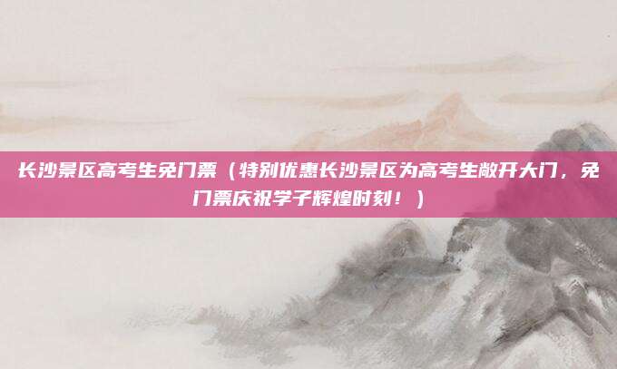 长沙景区高考生免门票(特别优惠长沙景区为高考生敞开大门,免门票庆祝学子辉煌时刻!)