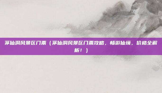 茅仙洞风景区门票(茅仙洞风景区门票攻略,畅游仙境,价格全解析!)