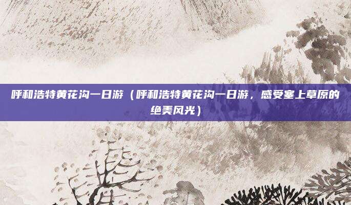 呼和浩特黄花沟一日游(呼和浩特黄花沟一日游,感受塞上草原的绝美风光)