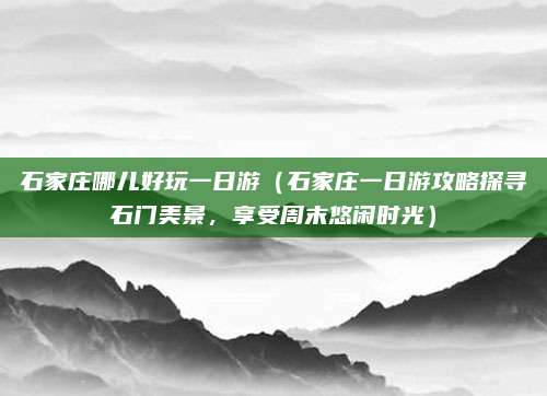 石家庄哪儿好玩一日游(石家庄一日游攻略探寻石门美景,享受周末悠闲时光)