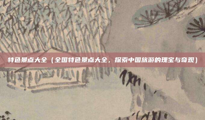 特色景点大全(全国特色景点大全,探索中国旅游的瑰宝与奇观)