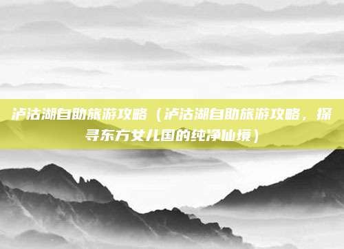 泸沽湖自助旅游攻略（泸沽湖自助旅游攻略，探寻东方女儿国的纯净仙境）