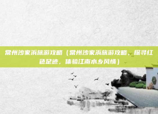 常州沙家浜旅游攻略(常州沙家浜旅游攻略,探寻红色足迹,体验江南水乡风情)