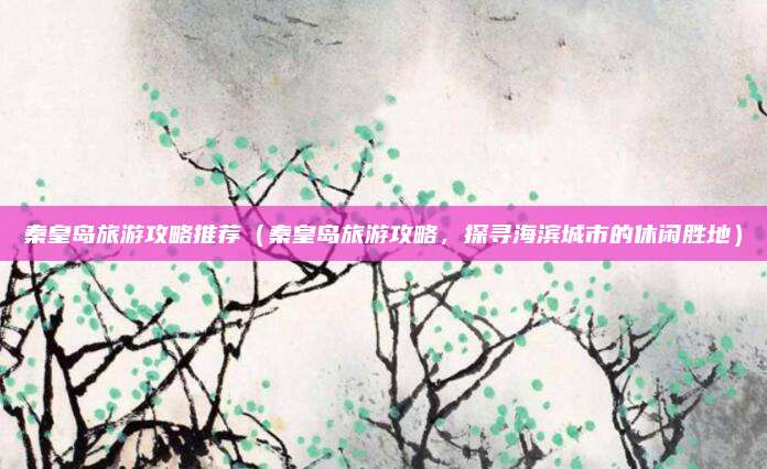 秦皇岛旅游攻略推荐（秦皇岛旅游攻略，探寻海滨城市的休闲胜地）