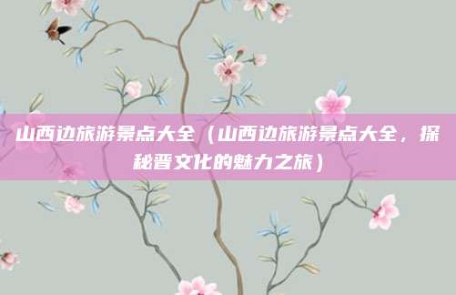 山西边旅游景点大全(山西边旅游景点大全,探秘晋文化的魅力之旅)