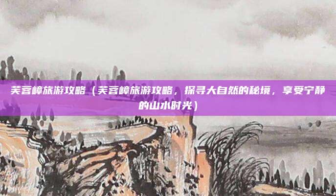 芙蓉嶂旅游攻略(芙蓉嶂旅游攻略,探寻大自然的秘境,享受宁静的山水时光)