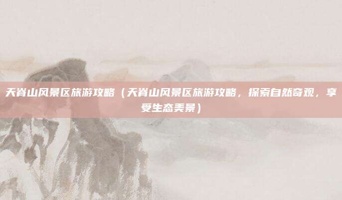 天脊山风景区旅游攻略(天脊山风景区旅游攻略,探索自然奇观,享受生态美景)