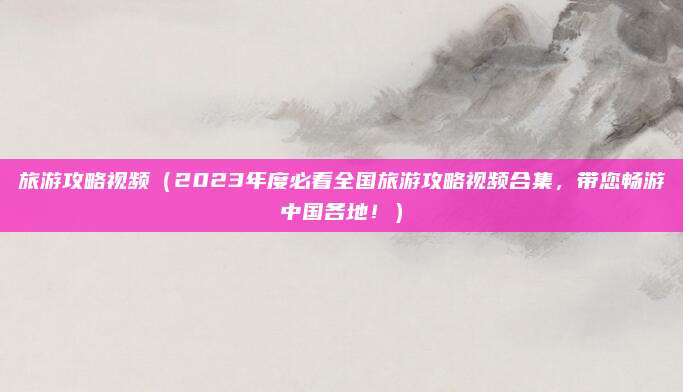 旅游攻略视频(2023年度必看全国旅游攻略视频合集,带您畅游中国各地!)