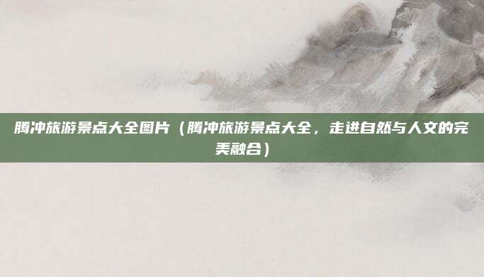 腾冲旅游景点大全图片(腾冲旅游景点大全,走进自然与人文的完美融合)