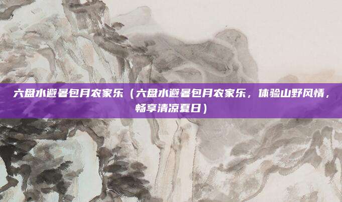 六盘水避暑包月农家乐(六盘水避暑包月农家乐,体验山野风情,畅享清凉夏日)