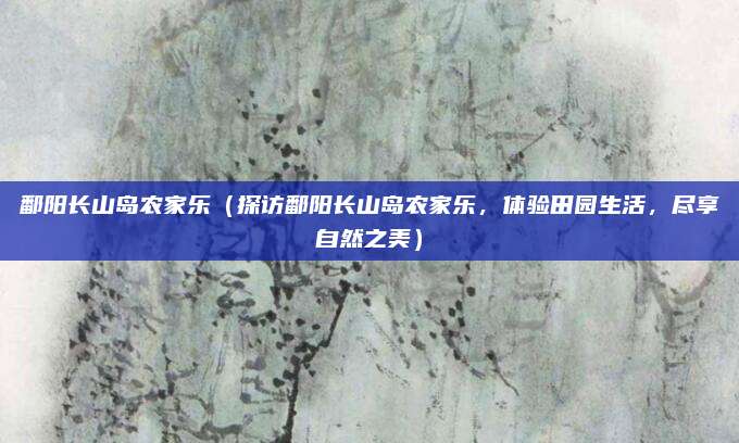 鄱阳长山岛农家乐(探访鄱阳长山岛农家乐,体验田园生活,尽享自然之美)