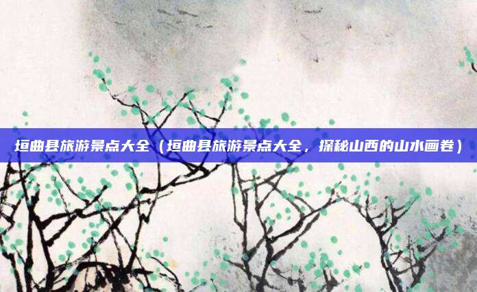 垣曲县旅游景点大全(垣曲县旅游景点大全,探秘山西的山水画卷)