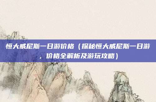 恒大威尼斯一日游价格(探秘恒大威尼斯一日游,价格全解析及游玩攻略)