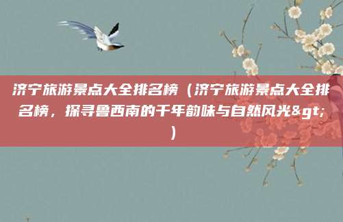 济宁旅游景点大全排名榜(济宁旅游景点大全排名榜,探寻鲁西南的千年韵味与自然风光>)