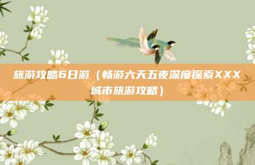 旅游攻略6日游(畅游六天五夜深度探索XXX城市旅游攻略)