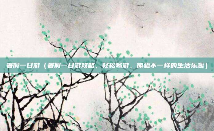 暑假一日游（暑假一日游攻略，轻松畅游，体验不一样的生活乐趣）