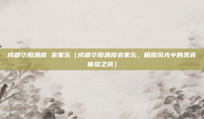 成都华阳酒楼 农家乐(成都华阳酒楼农家乐,田园风光中的美食体验之旅)