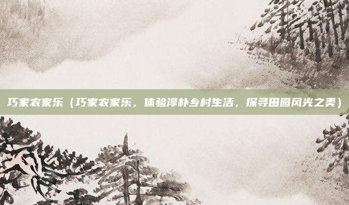 巧家农家乐（巧家农家乐，体验淳朴乡村生活，探寻田园风光之美）