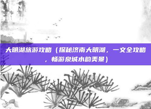 大明湖旅游攻略（探秘济南大明湖，一文全攻略，畅游泉城水韵美景）