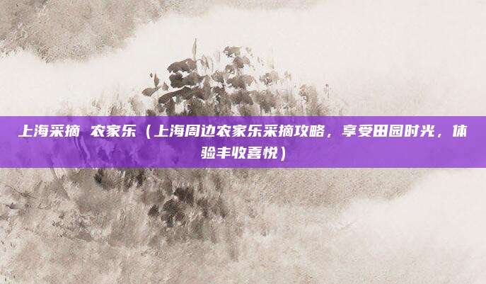 上海采摘 农家乐(上海周边农家乐采摘攻略,享受田园时光,体验丰收喜悦)