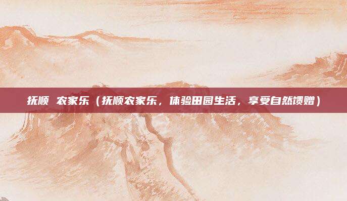 抚顺 农家乐(抚顺农家乐,体验田园生活,享受自然馈赠)