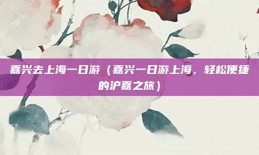 嘉兴去上海一日游(嘉兴一日游上海,轻松便捷的沪嘉之旅)