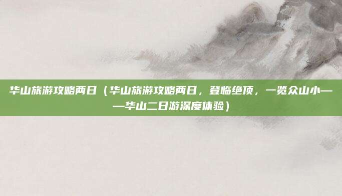 华山旅游攻略两日(华山旅游攻略两日,登临绝顶,一览众山小——华山二日游深度体验)
