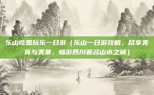 乐山吃喝玩乐一日游（乐山一日游攻略，尽享美食与美景，畅游四川著名山水之城）