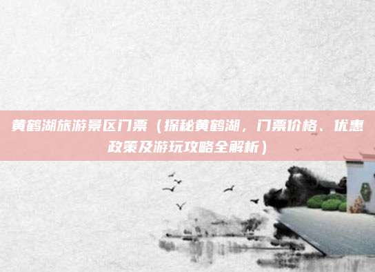 黄鹤湖旅游景区门票（探秘黄鹤湖，门票价格、优惠政策及游玩攻略全解析）