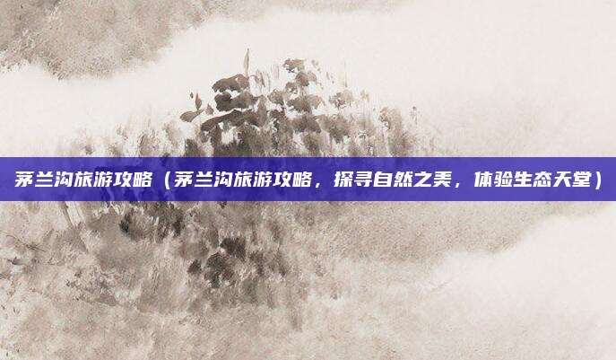茅兰沟旅游攻略(茅兰沟旅游攻略,探寻自然之美,体验生态天堂)