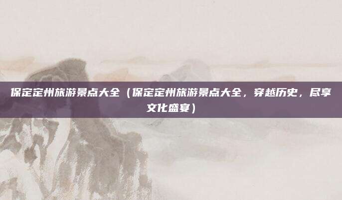 保定定州旅游景点大全（保定定州旅游景点大全，穿越历史，尽享文化盛宴）