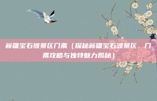 新疆宝石摊景区门票(探秘新疆宝石滩景区,门票攻略与独特魅力揭秘)