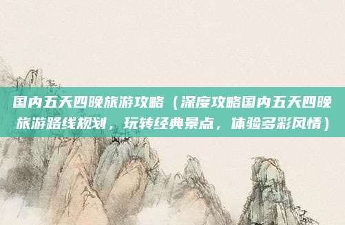 国内五天四晚旅游攻略(深度攻略国内五天四晚旅游路线规划,玩转经典景点,体验多彩风情)