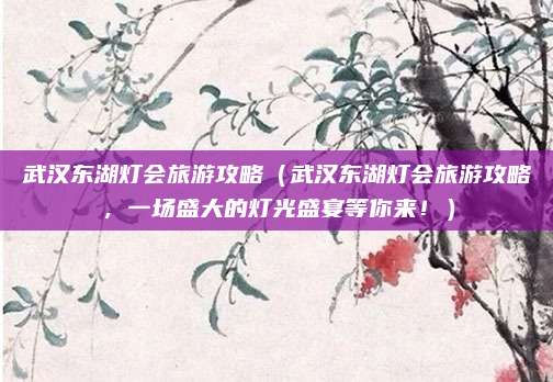 武汉东湖灯会旅游攻略（武汉东湖灯会旅游攻略，一场盛大的灯光盛宴等你来！）