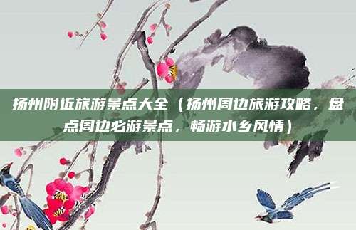 扬州附近旅游景点大全(扬州周边旅游攻略,盘点周边必游景点,畅游水乡风情)