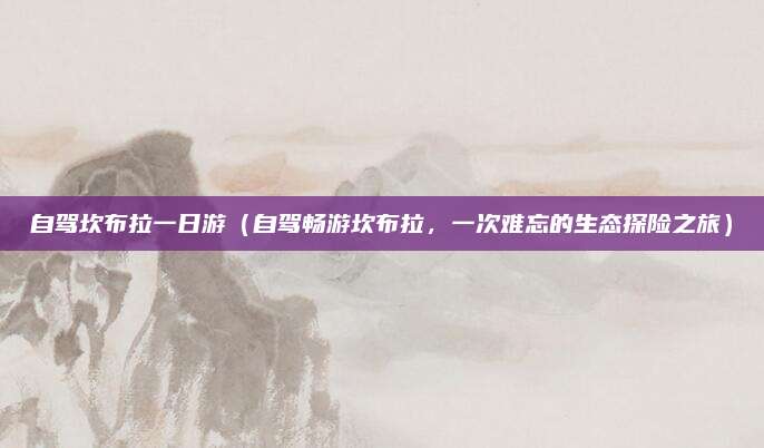 自驾坎布拉一日游（自驾畅游坎布拉，一次难忘的生态探险之旅）
