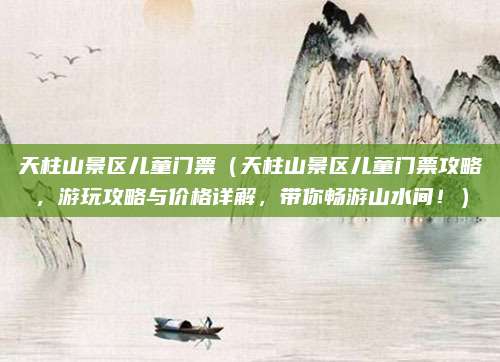 天柱山景区儿童门票(天柱山景区儿童门票攻略,游玩攻略与价格详解,带你畅游山水间!)