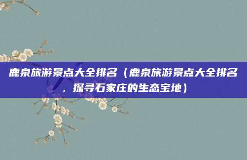 鹿泉旅游景点大全排名（鹿泉旅游景点大全排名，探寻石家庄的生态宝地）