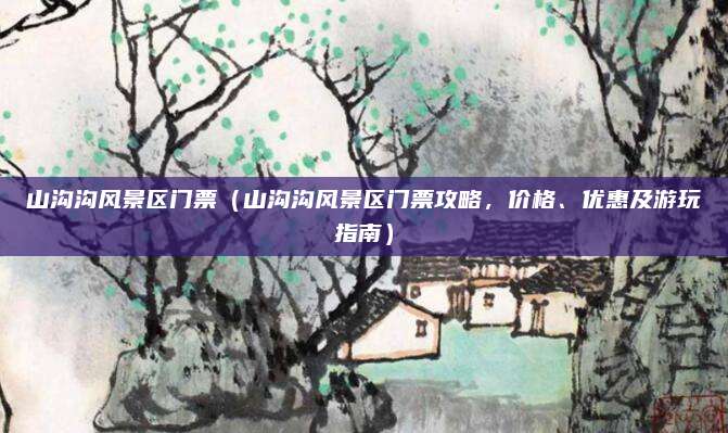 山沟沟风景区门票(山沟沟风景区门票攻略,价格、优惠及游玩指南)