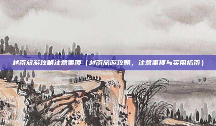 越南旅游攻略注意事项(越南旅游攻略,注意事项与实用指南)