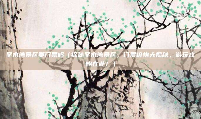 圣水湾景区要门票吗(探秘圣水湾景区,门票价格大揭秘,游玩攻略在此!)