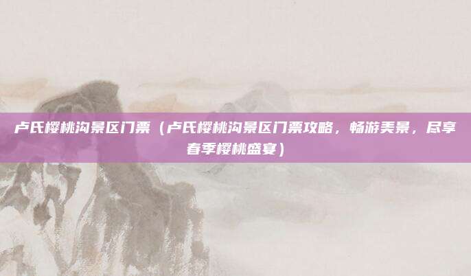 卢氏樱桃沟景区门票(卢氏樱桃沟景区门票攻略,畅游美景,尽享春季樱桃盛宴)