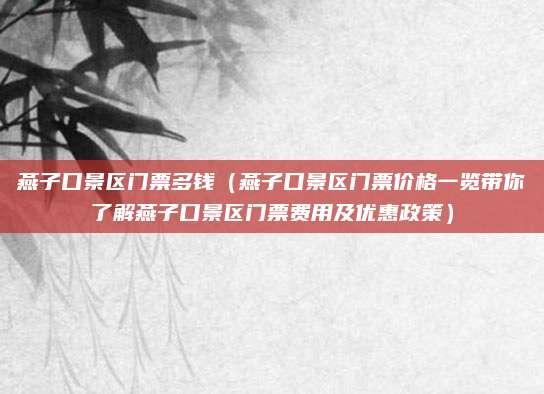 燕子口景区门票多钱(燕子口景区门票价格一览带你了解燕子口景区门票费用及优惠政策)
