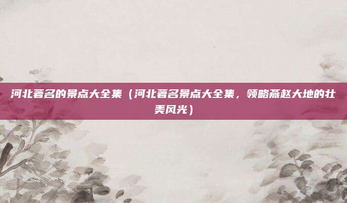 河北著名的景点大全集(河北著名景点大全集,领略燕赵大地的壮美风光)