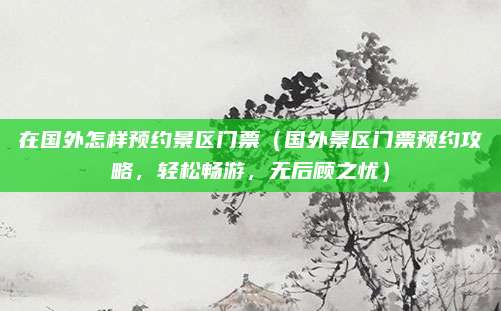 在国外怎样预约景区门票（国外景区门票预约攻略，轻松畅游，无后顾之忧）