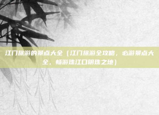 江门旅游的景点大全(江门旅游全攻略,必游景点大全,畅游珠江口明珠之地)