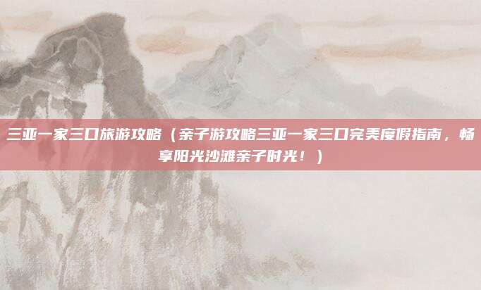三亚一家三口旅游攻略（亲子游攻略三亚一家三口完美度假指南，畅享阳光沙滩亲子时光！）